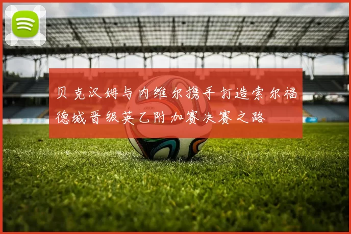 贝克汉姆与内维尔携手打造索尔福德城晋级英乙附加赛决赛之路
