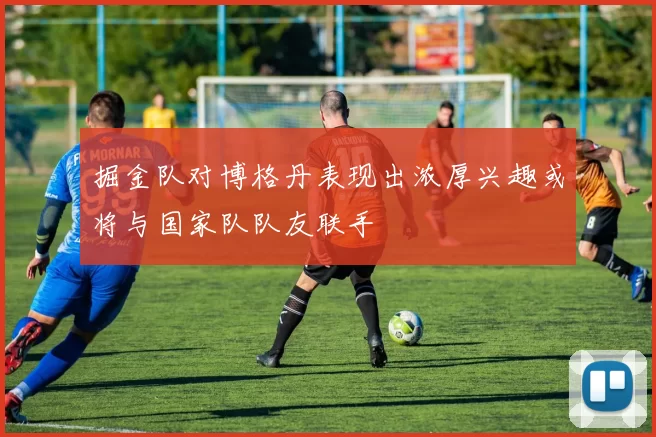 掘金队对博格丹表现出浓厚兴趣或将与国家队队友联手