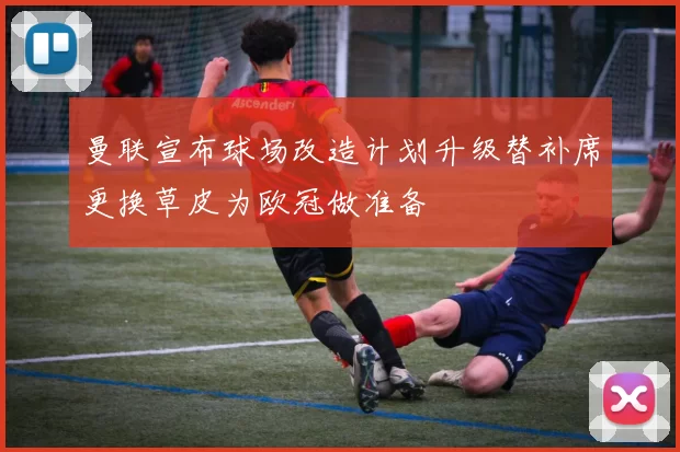 曼联宣布球场改造计划升级替补席更换草皮为欧冠做准备