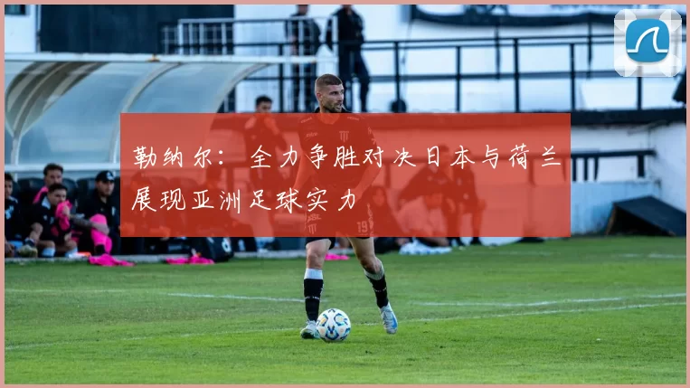 勒纳尔：全力争胜对决日本与荷兰展现亚洲足球实力