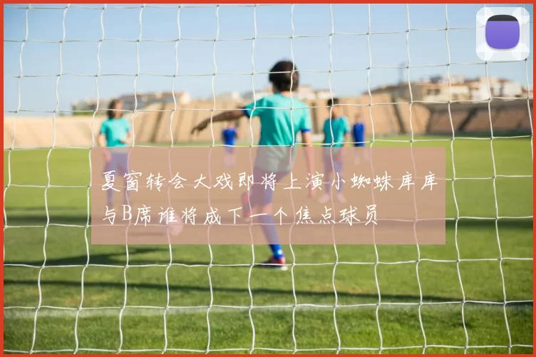夏窗转会大戏即将上演小蜘蛛库库与B席谁将成下一个焦点球员