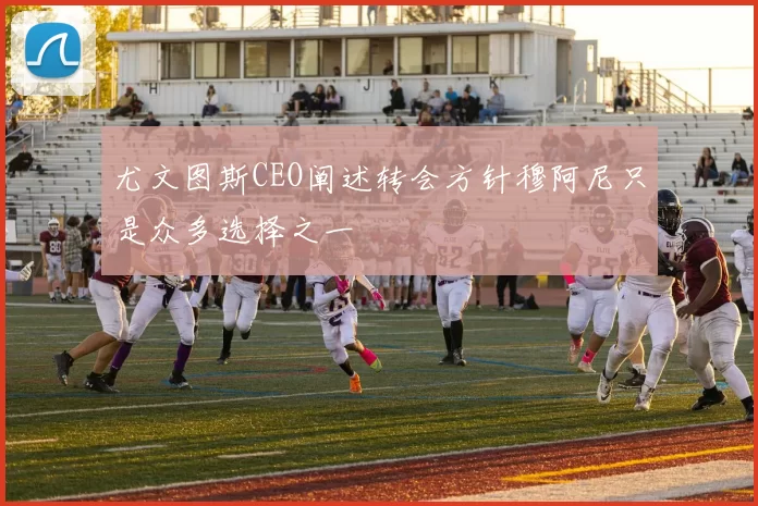尤文图斯CEO阐述转会方针穆阿尼只是众多选择之一