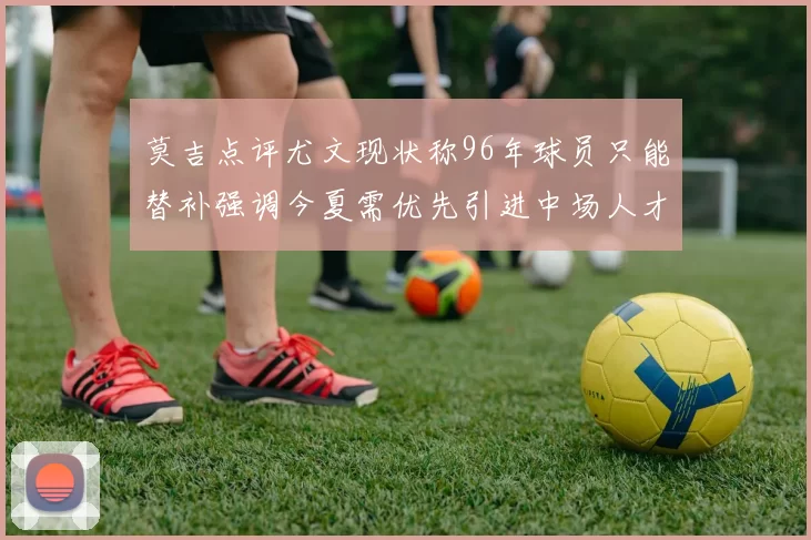 莫吉点评尤文现状称96年球员只能替补强调今夏需优先引进中场人才