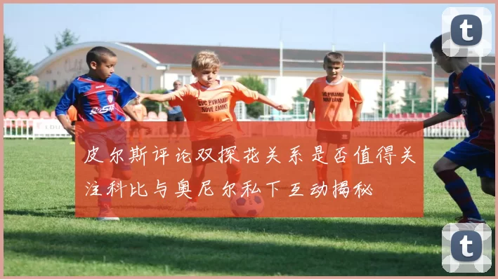 皮尔斯评论双探花关系是否值得关注科比与奥尼尔私下互动揭秘