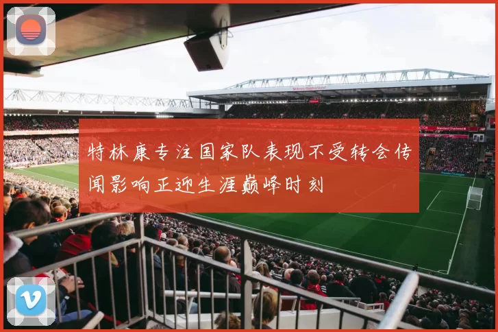 特林康专注国家队表现不受转会传闻影响正迎生涯巅峰时刻