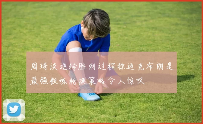 周琦谈逆转胜利过程称迈克布朗是最强教练轮换策略令人惊叹