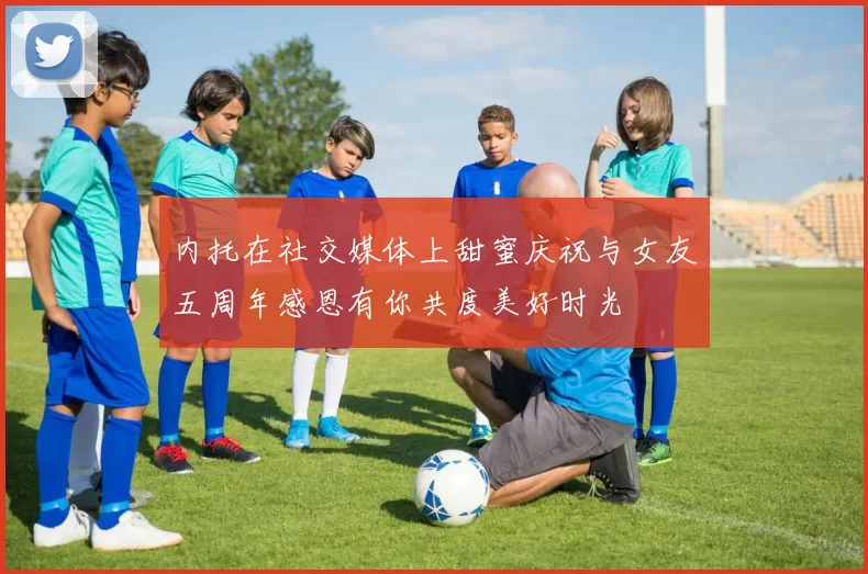 内托在社交媒体上甜蜜庆祝与女友五周年感恩有你共度美好时光