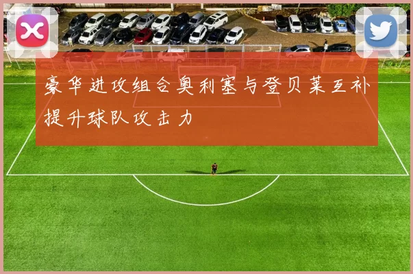豪华进攻组合奥利塞与登贝莱互补提升球队攻击力