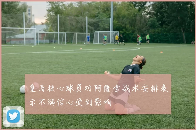 皇马核心球员对阿隆索战术安排表示不满信心受到影响