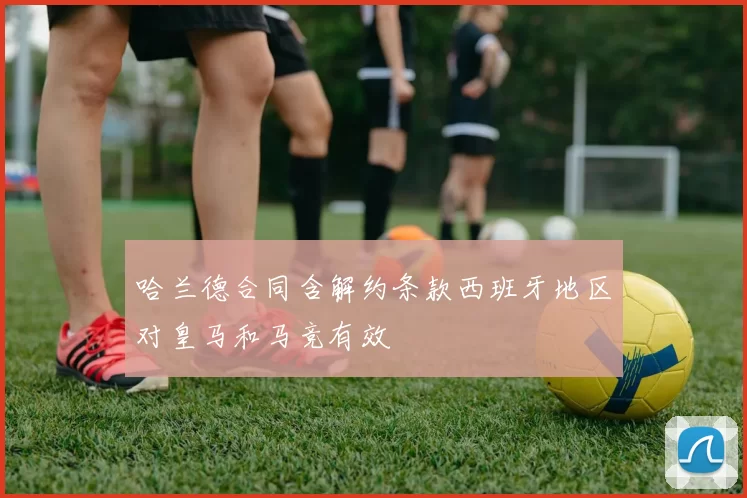 哈兰德合同含解约条款西班牙地区对皇马和马竞有效