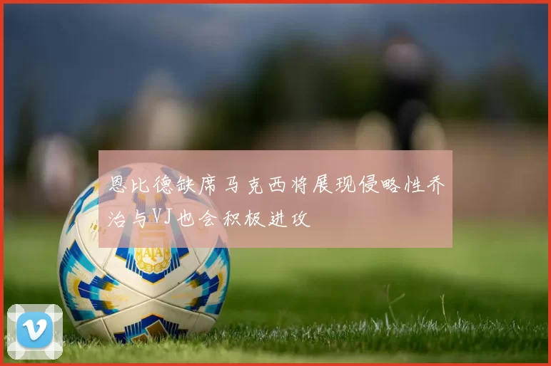恩比德缺席马克西将展现侵略性乔治与VJ也会积极进攻