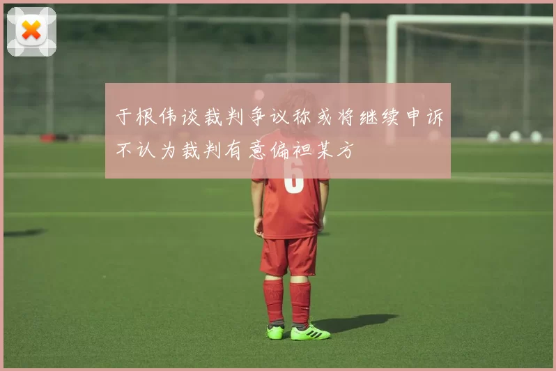 于根伟谈裁判争议称或将继续申诉不认为裁判有意偏袒某方