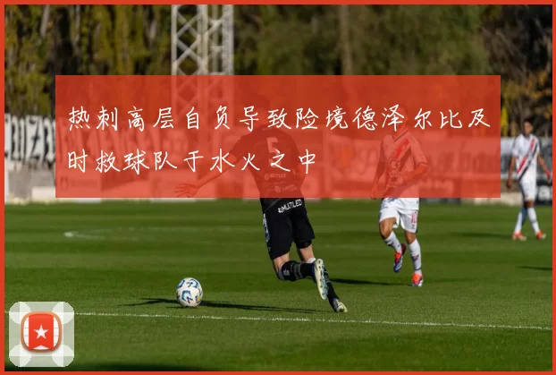 热刺高层自负导致险境德泽尔比及时救球队于水火之中