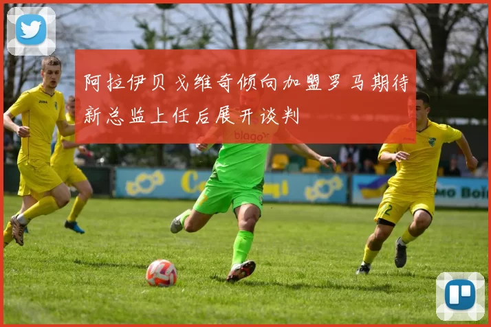阿拉伊贝戈维奇倾向加盟罗马期待新总监上任后展开谈判