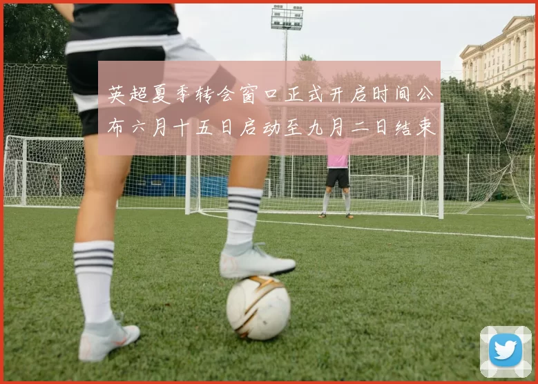 英超夏季转会窗口正式开启时间公布六月十五日启动至九月二日结束