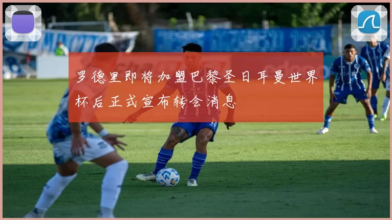 罗德里即将加盟巴黎圣日耳曼世界杯后正式宣布转会消息
