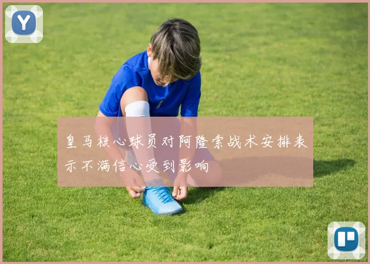 皇马核心球员对阿隆索战术安排表示不满信心受到影响